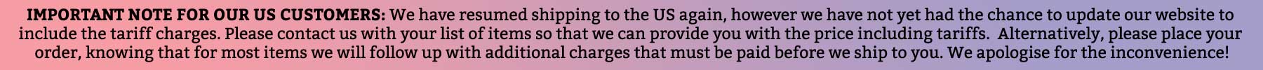 Important note for our US customers: We have resumed shipping to the US again, however we have not yet had the chance to update our website to include the tariff charges. Please contact us with your list of items so that we can provide you with the price including tariffs. Alternatively, please place your order, knowing that for most items we will follow up with additional charges that must be paid before we ship to you. We apologise for the inconvenience!