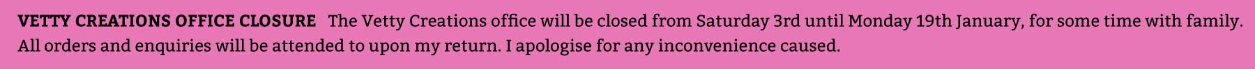 The Vetty Creations office will be closed from Saturday 3rd until Monday 19th January for some time with family. All orders and enquiries will be attended to upon my return. I apologise for any inconvenience caused.